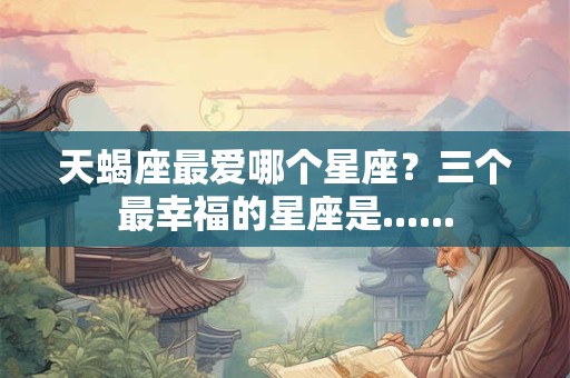 天蝎座最爱哪个星座？三个最幸福的星座是......