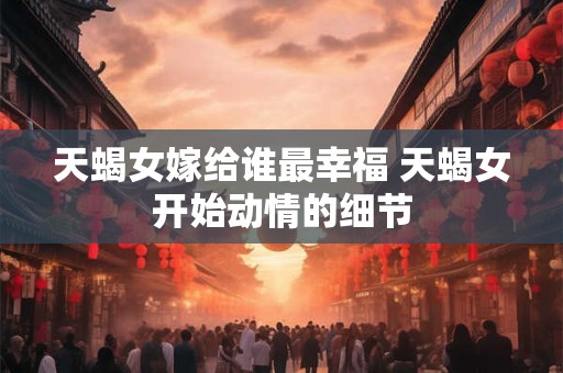 天蝎女嫁给谁最幸福 天蝎女开始动情的细节