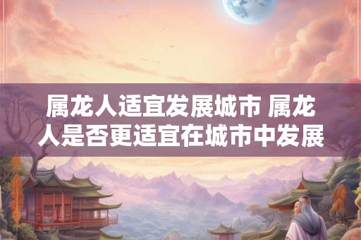 属龙人适宜发展城市 属龙人是否更适宜在城市中发展