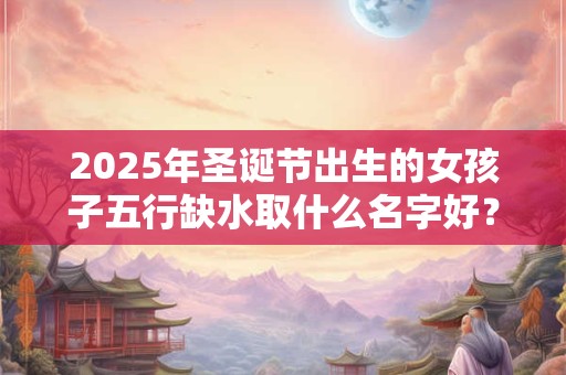 2025年圣诞节出生的女孩子五行缺水取什么名字好？