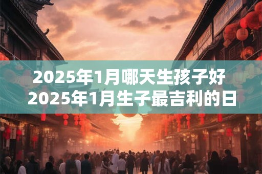 2025年1月哪天生孩子好 2025年1月生子最吉利的日子