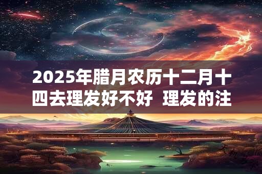 2025年腊月农历十二月十四去理发好不好  理发的注意事项