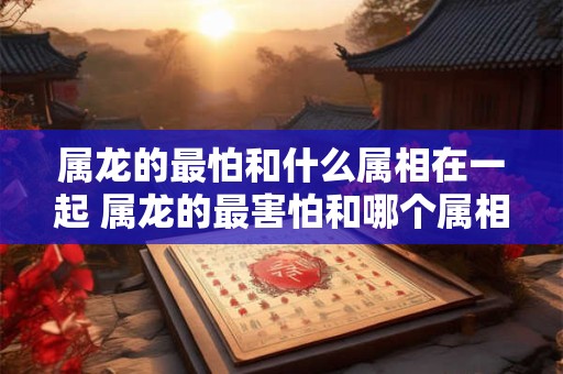 属龙的最怕和什么属相在一起 属龙的最害怕和哪个属相在一起