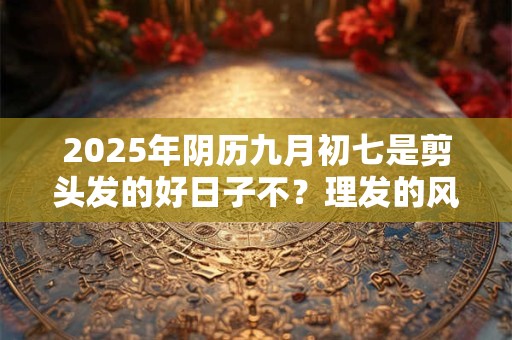 2025年阴历九月初七是剪头发的好日子不？理发的风水