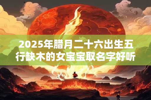 2025年腊月二十六出生五行缺木的女宝宝取名字好听的