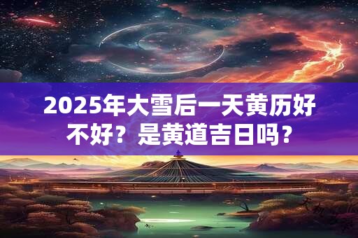 2025年大雪后一天黄历好不好？是黄道吉日吗？