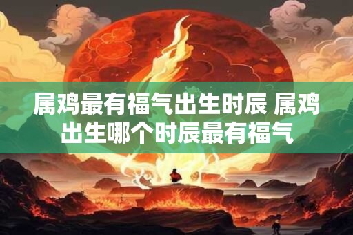 属鸡最有福气出生时辰 属鸡出生哪个时辰最有福气