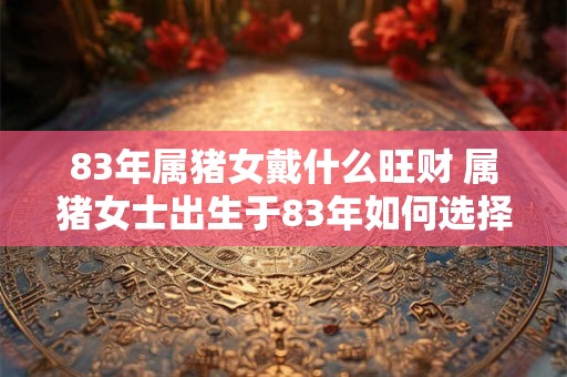 83年属猪女戴什么旺财 属猪女士出生于83年如何选择合适的饰品来招财旺运