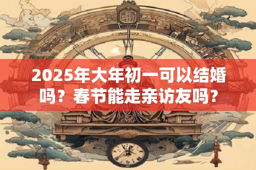 2025年大年初一可以结婚吗？春节能走亲访友吗？