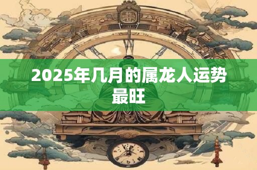 2025年几月的属龙人运势最旺 2025年几月的属龙人运势最旺