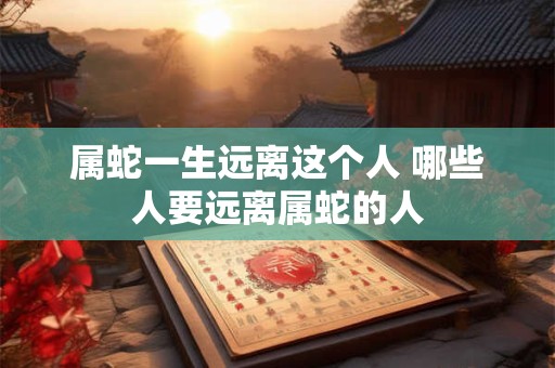 属蛇一生远离这个人 哪些人要远离属蛇的人