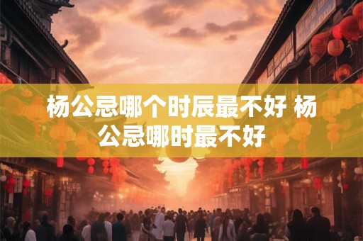 杨公忌哪个时辰最不好 杨公忌哪时最不好