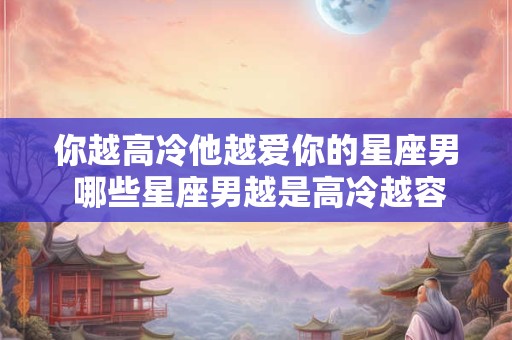 你越高冷他越爱你的星座男 哪些星座男越是高冷越容易爱上你呢
