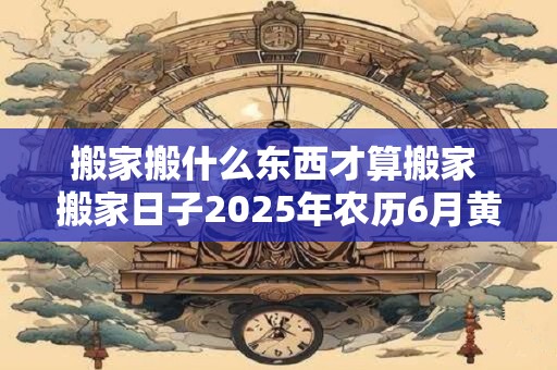 搬家搬什么东西才算搬家 搬家日子2025年农历6月黄道吉日