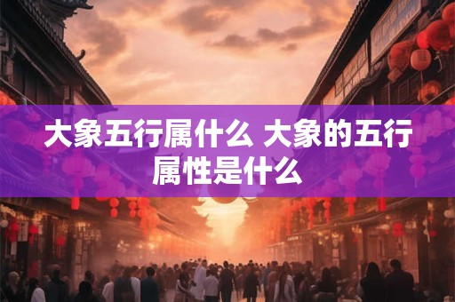 大象五行属什么 大象的五行属性是什么 大象五行属什么 大象的五行属性是什么