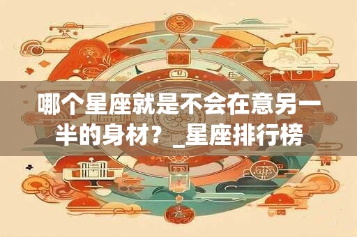 哪个星座就是不会在意另一半的身材？_星座排行榜