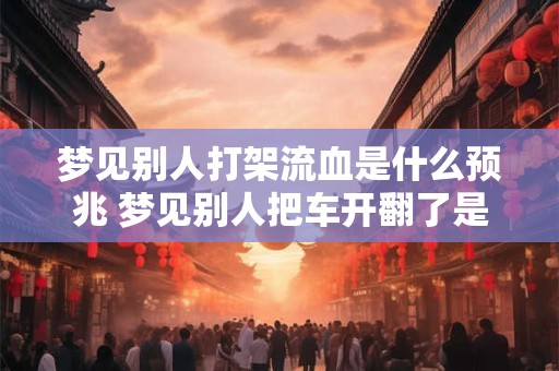 梦见别人打架流血是什么预兆 梦见别人把车开翻了是什么预兆