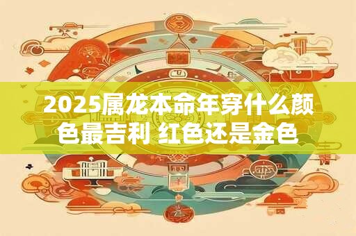 2025属龙本命年穿什么颜色最吉利 红色还是金色