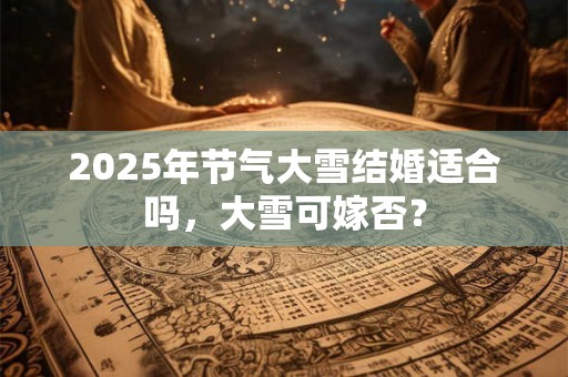 2025年节气大雪结婚适合吗，大雪可嫁否？