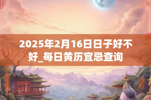 2025年2月16日日子好不好_每日黄历宜忌查询 2025年2月16日日子好不好_每日黄历宜忌查询