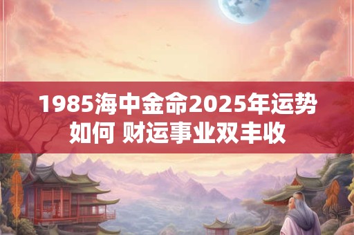 1985海中金命2025年运势如何 财运事业双丰收