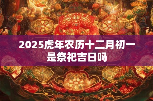 2025虎年农历十二月初一是祭祀吉日吗