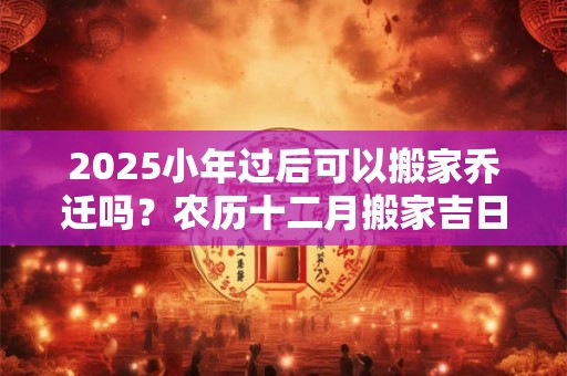 2025小年过后可以搬家乔迁吗？农历十二月搬家吉日精选