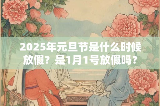 2025年元旦节是什么时候放假？是1月1号放假吗？
