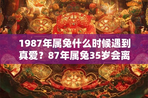 1987年属兔什么时候遇到真爱？87年属兔35岁会离婚吗？