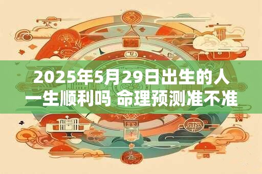 2025年5月29日出生的人一生顺利吗 命理预测准不准