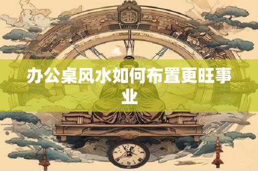 办公桌风水如何布置更旺事业 办公桌风水如何布置更旺事业