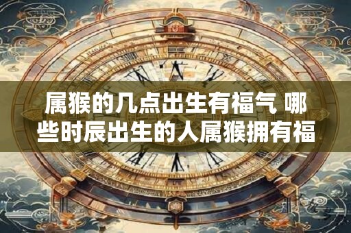 属猴的几点出生有福气 哪些时辰出生的人属猴拥有福气