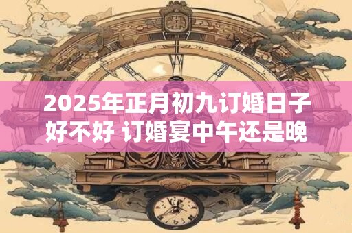 2025年正月初九订婚日子好不好 订婚宴中午还是晚上