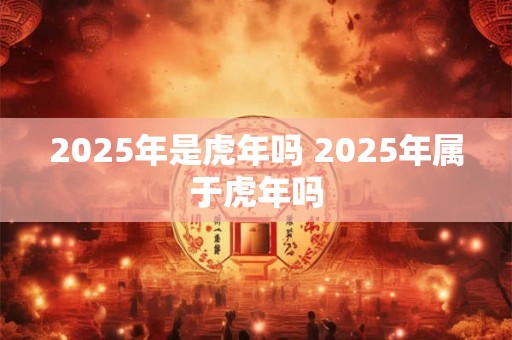 2025年是虎年吗 2025年属于虎年吗