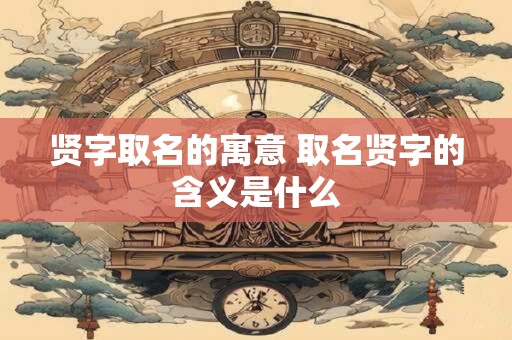 贤字取名的寓意 取名贤字的含义是什么