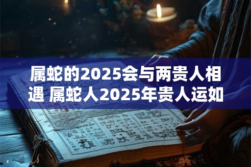 属蛇的2025会与两贵人相遇 属蛇人2025年贵人运如何