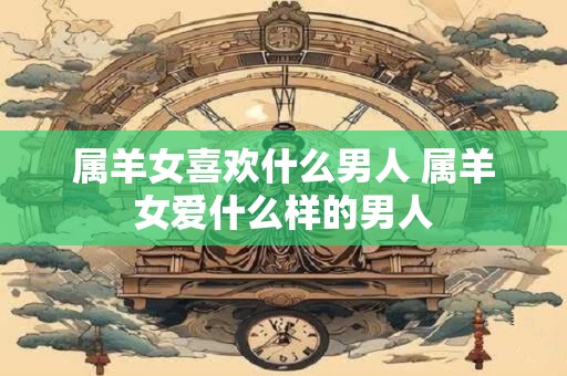 属羊女喜欢什么男人 属羊女爱什么样的男人