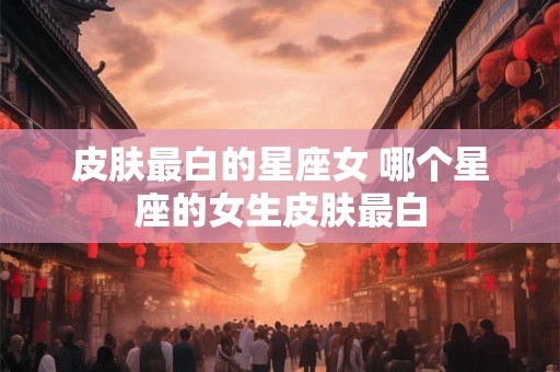 皮肤最白的星座女 哪个星座的女生皮肤最白