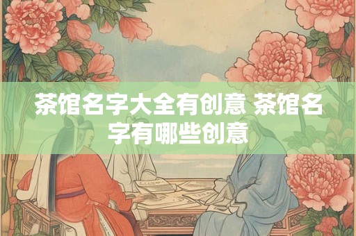 茶馆名字大全有创意 茶馆名字有哪些创意