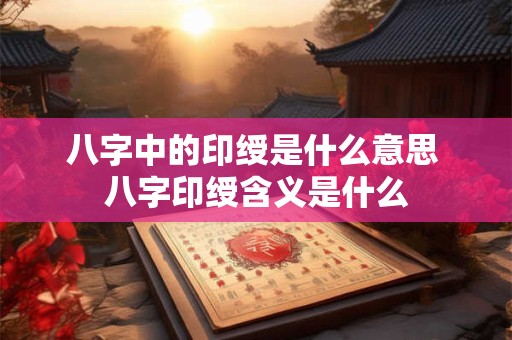 八字中的印绶是什么意思 八字印绶含义是什么 八字中的印绶是什么意思 八字印绶含义是什么