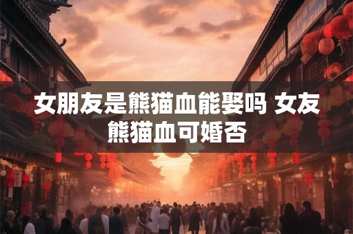 女朋友是熊猫血能娶吗 女友熊猫血可婚否