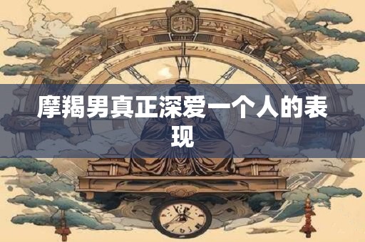 摩羯男真正深爱一个人的表现