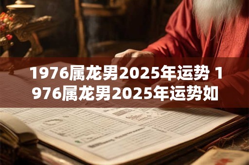 1976属龙男2025年运势 1976属龙男2025年运势如何