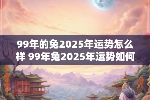 99年的兔2025年运势怎么样 99年兔2025年运势如何