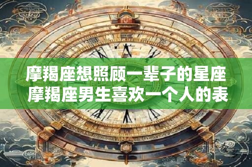 摩羯座想照顾一辈子的星座 摩羯座男生喜欢一个人的表现 摩羯座想照顾一辈子的星座 摩羯座男生喜欢一个人的表现