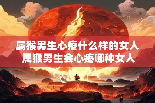属猴男生心疼什么样的女人 属猴男生会心疼哪种女人