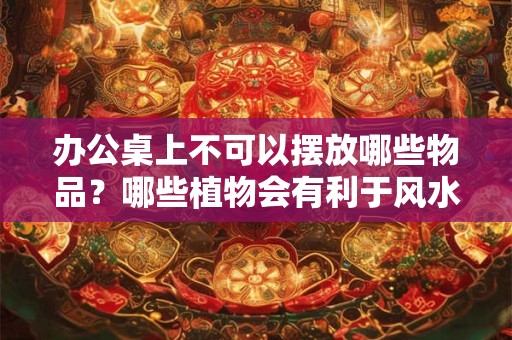 办公桌上不可以摆放哪些物品？哪些植物会有利于风水？