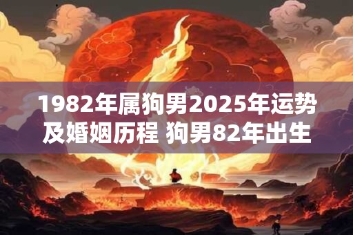 1982年属狗男2025年运势及婚姻历程 狗男82年出生23年运势和姻缘如何