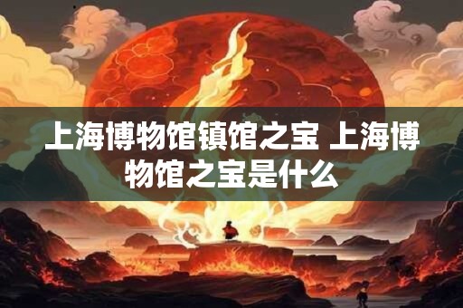 上海博物馆镇馆之宝 上海博物馆之宝是什么