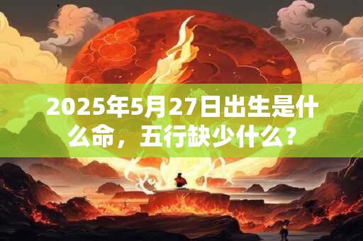 2025年5月27日出生是什么命，五行缺少什么？